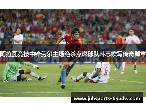 阿拉瓦竞技中锋劳尔主场绝杀点燃球队斗志续写传奇篇章
